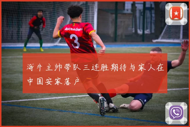 海牛主帅带队三连胜期待与家人在中国安家落户