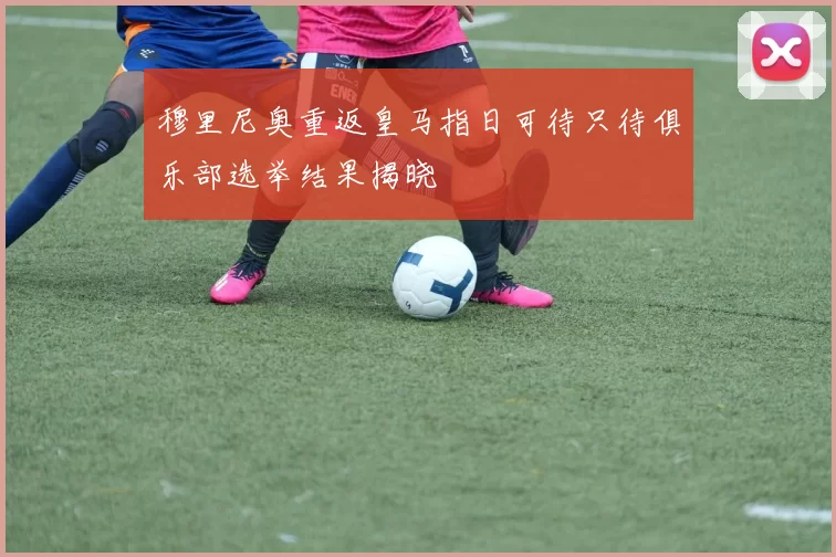 穆里尼奥重返皇马指日可待只待俱乐部选举结果揭晓