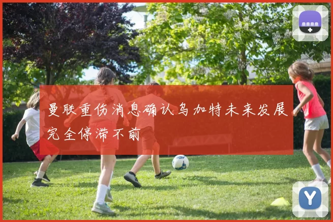 曼联重伤消息确认乌加特未来发展完全停滞不前