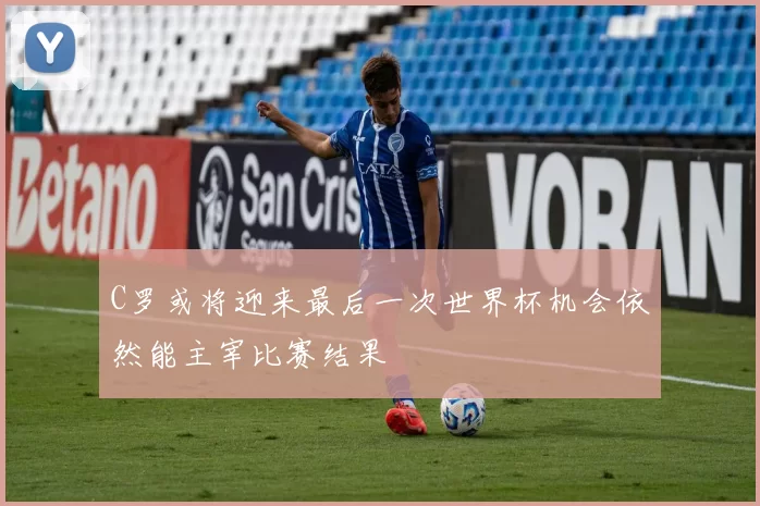C罗或将迎来最后一次世界杯机会依然能主宰比赛结果