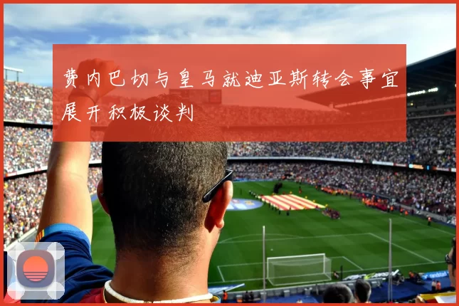 费内巴切与皇马就迪亚斯转会事宜展开积极谈判