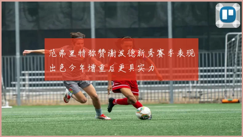 范弗里特称赞谢泼德新秀赛季表现出色今年增重后更具实力