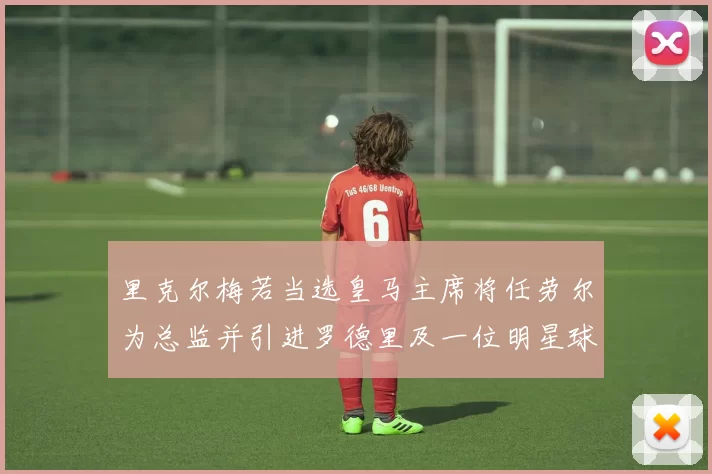 里克尔梅若当选皇马主席将任劳尔为总监并引进罗德里及一位明星球员