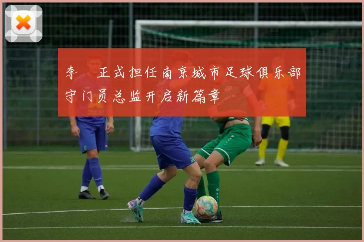 李勣正式担任南京城市足球俱乐部守门员总监开启新篇章