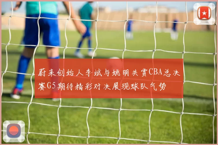蔚来创始人李斌与姚明共赏CBA总决赛G5期待精彩对决展现球队气势