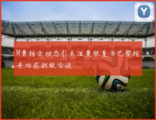 M费转会动态引关注曼联皇马巴黎枪手均在积极洽谈