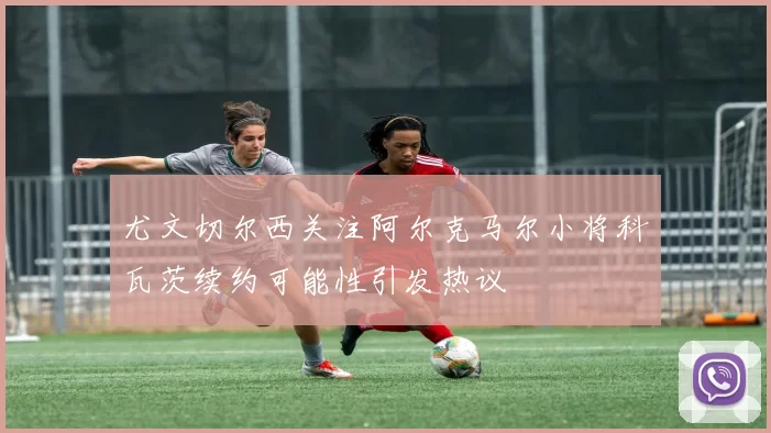 尤文切尔西关注阿尔克马尔小将科瓦茨续约可能性引发热议