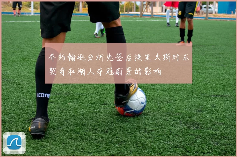 乔约翰逊分析先签后换里夫斯对东契奇和湖人夺冠前景的影响