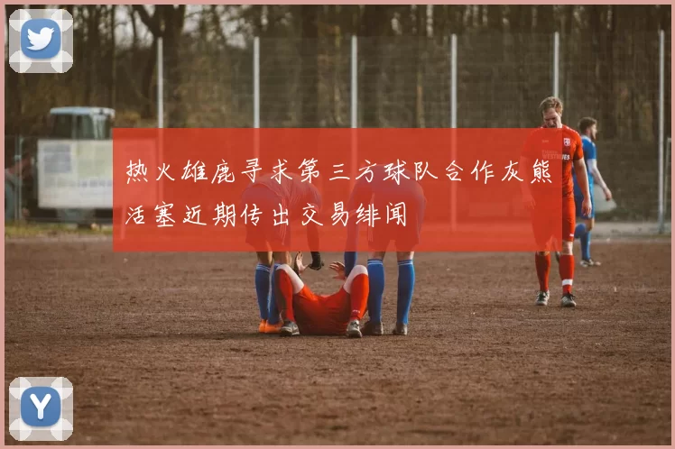 热火雄鹿寻求第三方球队合作灰熊活塞近期传出交易绯闻