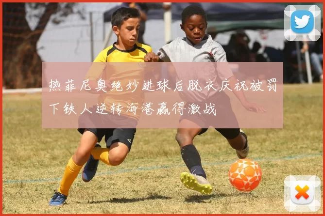 热菲尼奥绝妙进球后脱衣庆祝被罚下铁人逆转海港赢得激战