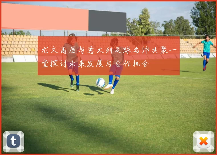 尤文高层与意大利足球名帅共聚一堂探讨未来发展与合作机会