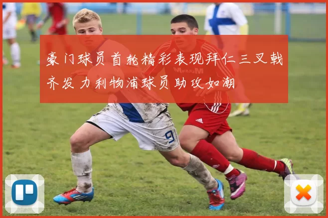 豪门球员首轮精彩表现拜仁三叉戟齐发力利物浦球员助攻如潮