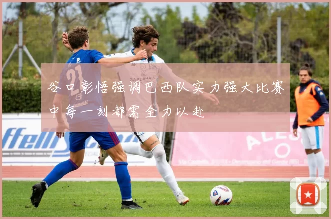 谷口彰悟强调巴西队实力强大比赛中每一刻都需全力以赴