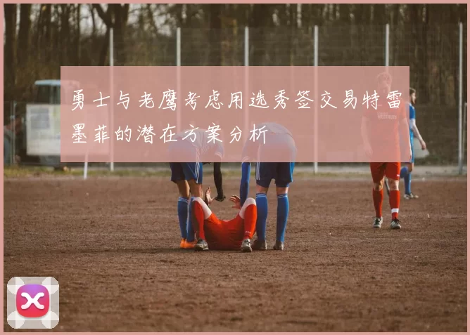 勇士与老鹰考虑用选秀签交易特雷墨菲的潜在方案分析