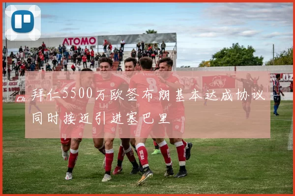 拜仁5500万欧签布朗基本达成协议同时接近引进塞巴里