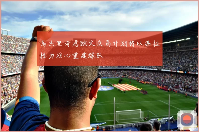 乌杰里考虑欧文交易计划将以弗拉格为核心重建球队