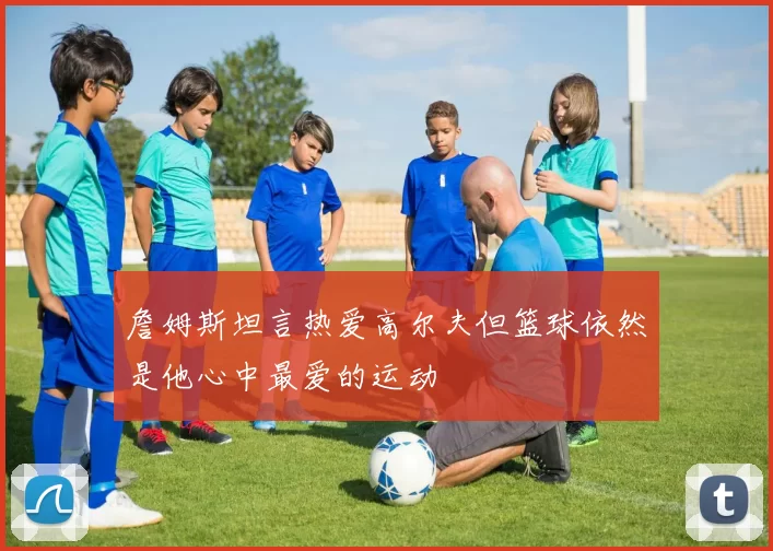 詹姆斯坦言热爱高尔夫但篮球依然是他心中最爱的运动