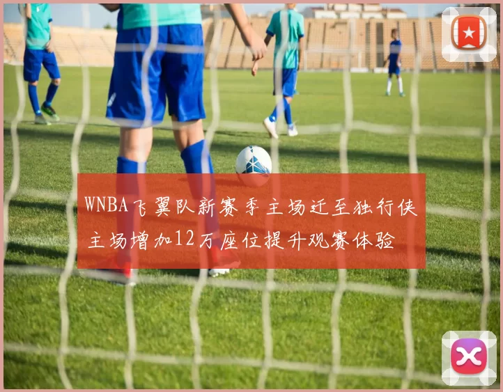 WNBA飞翼队新赛季主场迁至独行侠主场增加12万座位提升观赛体验