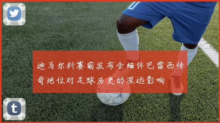 迪马尔科赛前发布会缅怀巴雷西传奇地位对足球历史的深远影响