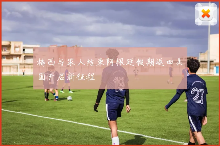 梅西与家人结束阿根廷假期返回美国开启新征程